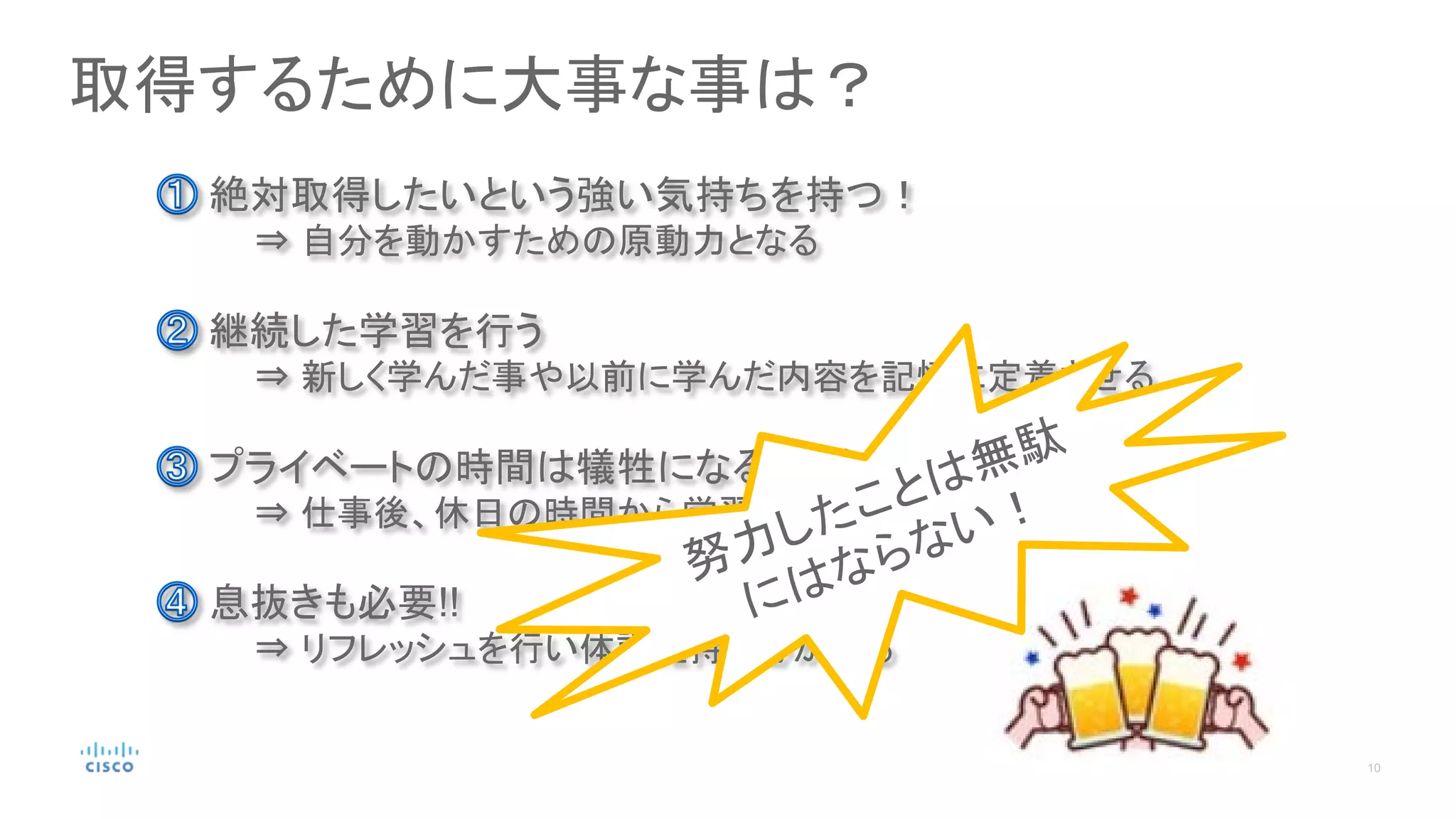 取得するために大事な事は？
継続した学習を行う
⇒ 新しく学んだ事や以前に学んだ内容を記憶に定着させる
絶対取得したいという強い気持ちを持つ！
⇒ 自分を動かすための原動力となる
プライベートの時間は犠牲になることを覚悟する
⇒ 仕事後、休日の時間から学習時間を捻出する
息抜きも必要!!
⇒ リフレッシュを行い体調維持を心がける
 