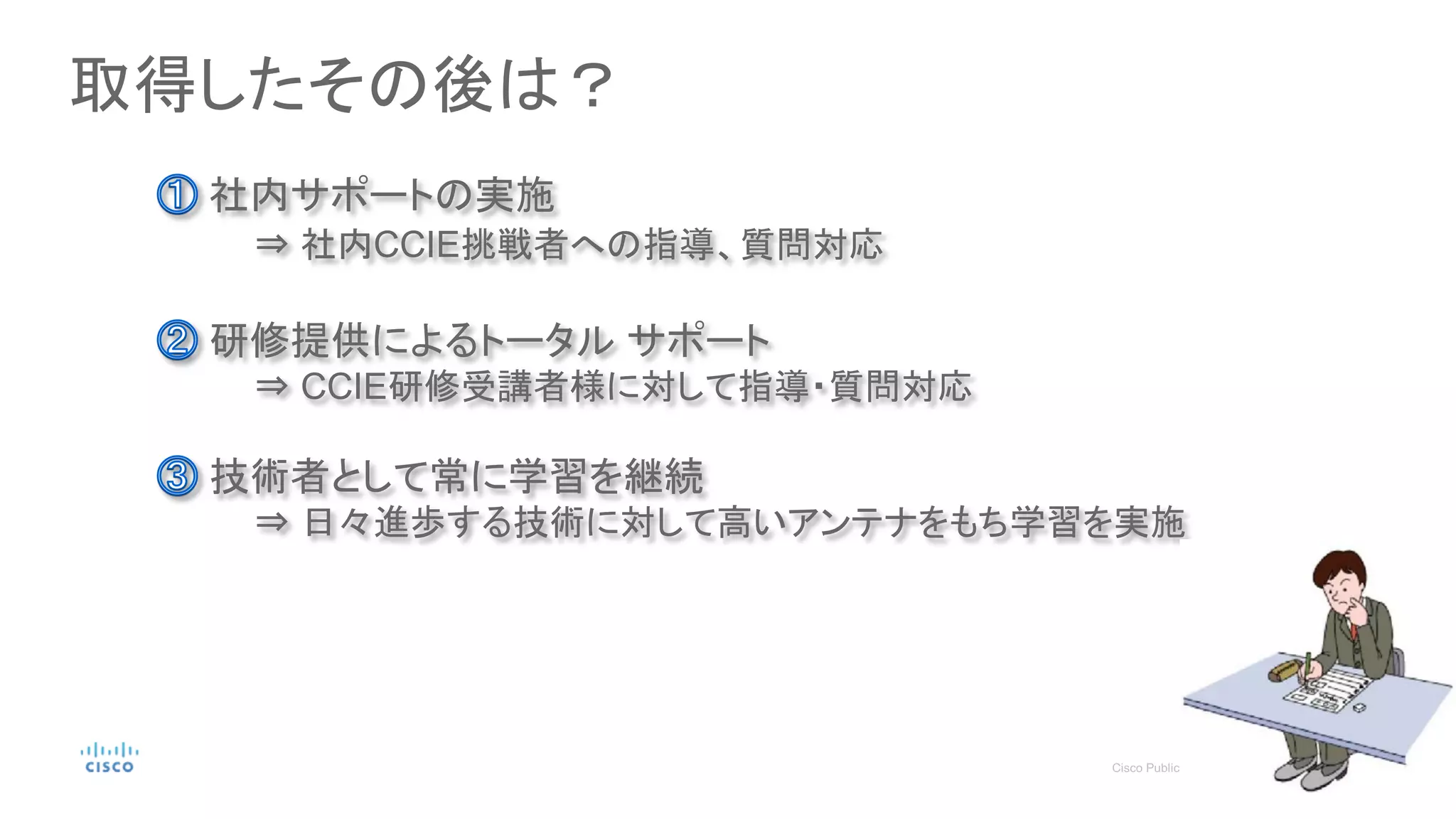 取得したその後は？
社内サポートの実施
⇒ 社内CCIE挑戦者への指導、質問対応
研修提供によるトータル サポート
⇒ CCIE研修受講者様に対して指導・質問対応
技術者として常に学習を継続
⇒ 日々進歩する技術に対して高いアンテナをもち学習を実施
 
