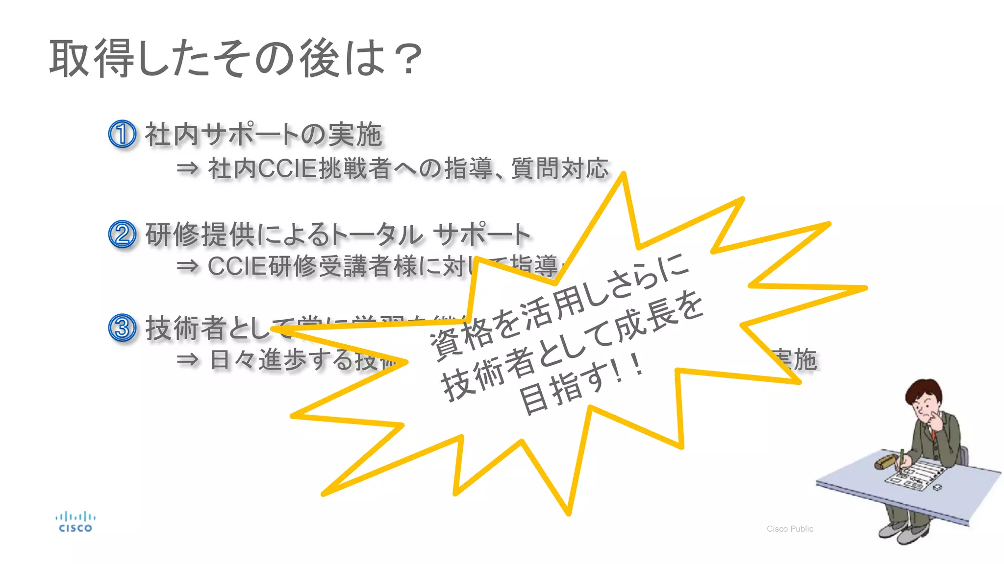 取得したその後は？
社内サポートの実施
⇒ 社内CCIE挑戦者への指導、質問対応
研修提供によるトータル サポート
⇒ CCIE研修受講者様に対して指導・質問対応
技術者として常に学習を継続
⇒ 日々進歩する技術に対して高いアンテナをもち学習を実施
 
