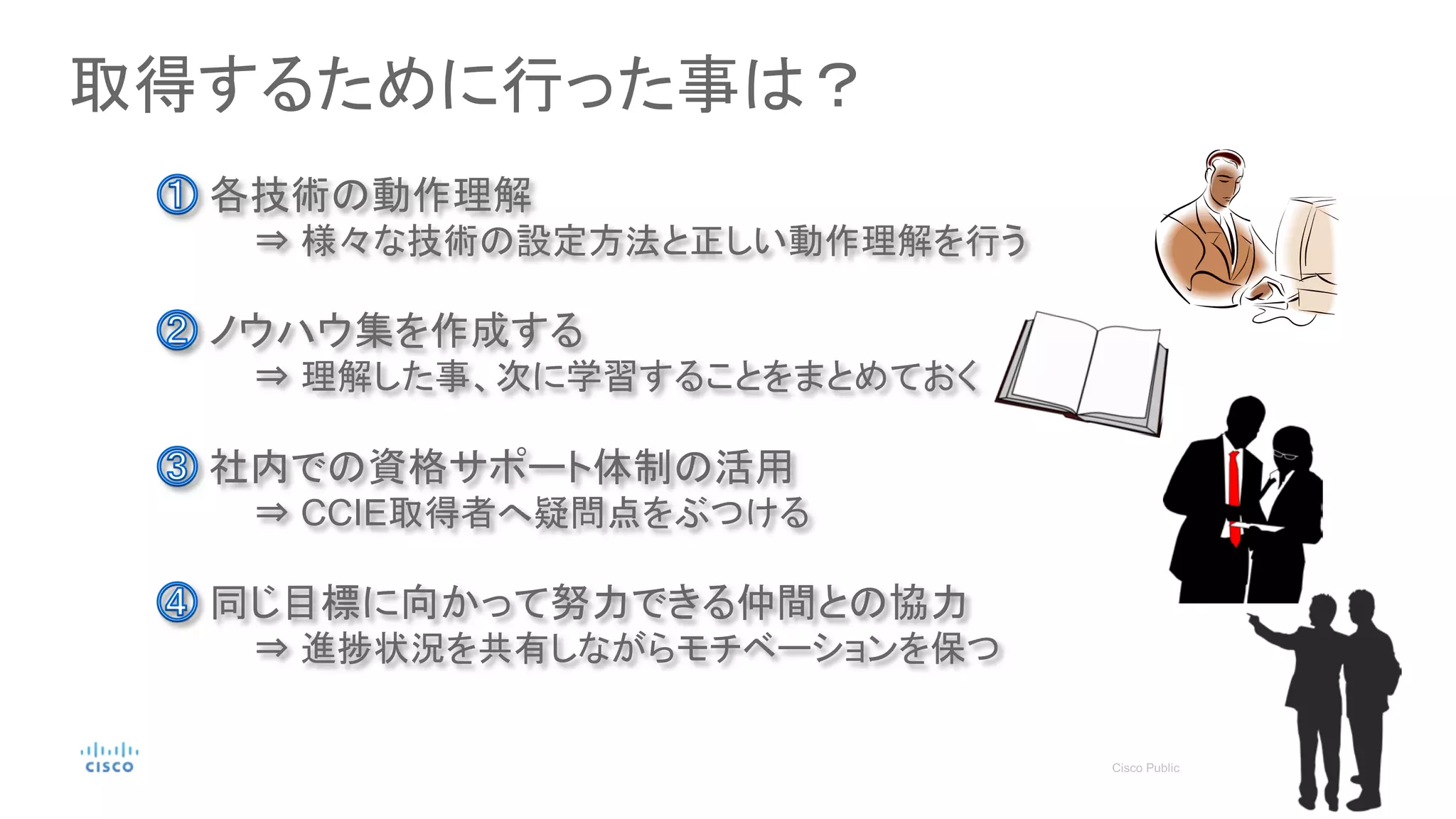 取得するために行った事は？
各技術の動作理解
⇒ 様々な技術の設定方法と正しい動作理解を行う
同じ目標に向かって努力できる仲間との協力
⇒ 進捗状況を共有しながらモチベーションを保つ
ノウハウ集を作成する
⇒ 理解した事、次に学習することをまとめておく
社内での資格サポート体制の活用
⇒ CCIE取得者へ疑問点をぶつける
 
