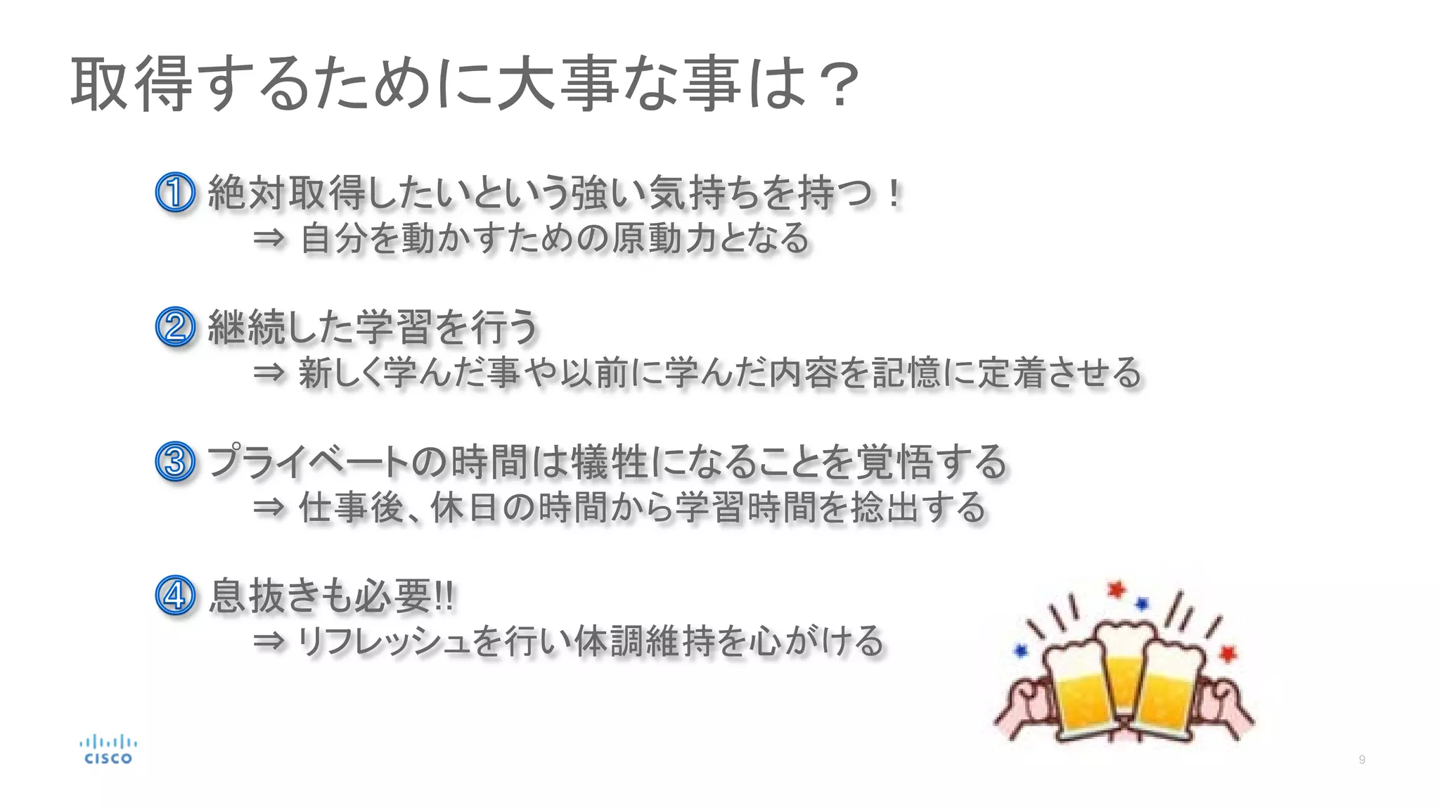取得するために大事な事は？
継続した学習を行う
⇒ 新しく学んだ事や以前に学んだ内容を記憶に定着させる
絶対取得したいという強い気持ちを持つ！
⇒ 自分を動かすための原動力となる
プライベートの時間は犠牲になることを覚悟する
⇒ 仕事後、休日の時間から学習時間を捻出する
息抜きも必要!!
⇒ リフレッシュを行い体調維持を心がける
 