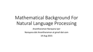 Mathematical Background For
Natural Language Processing
Anantharaman Narayana Iyer
Narayana dot Anantharaman at gmail dot com
14 Aug 2015
 