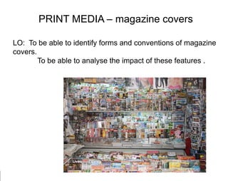 PRINT MEDIA – magazine covers LO:  To be able to identify forms and conventions of magazine covers.  	  To be able to analyse the impact of these features .  