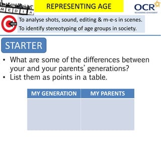 REPRESENTING AGE
STARTER
To analyse shots, sound, editing & m-e-s in scenes.
To identify stereotyping of age groups in society.
• What are some of the differences between
your and your parents’ generations?
• List them as points in a table.
MY GENERATION MY PARENTS
 