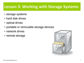 Lesson 3: Working with Storage Systems
  • storage systems
  • hard disk drives
  • optical drives
  • portable or removable storage devices
  • network drives
  • remote storage




© CCI Learning Solutions Inc.               1
 