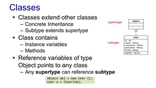 Classes 
Object 
User 
-id : int 
-name : String 
-username : String 
-password : String 
-email : String 
+getId() : String 
 Classes extend other classes 
– Concrete Inheritance 
– Subtype extends supertype 
 Class contains 
– Instance variables 
– Methods 
 Reference variables of type 
Object points to any class 
– Any supertype can reference subtype 
Object obj = new User (); 
User u = (User)obj; 
supertype 
subtype 
 