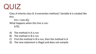 QUIZ 
Class A inherits class B. A overwrites method f. Variable b is created like 
this: 
B b = new A(); 
What happens when this line is run: 
b.f(); 
A) The method in A is run 
B) The method in B is run 
C) First the method in B is run, then the method in A 
D) The new statement is illegal and does not compile 
 