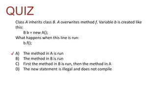 QUIZ 
Class A inherits class B. A overwrites method f. Variable b is created like 
this: 
B b = new A(); 
What happens when this line is run: 
b.f(); 
A) The method in A is run 
B) The method in B is run 
C) First the method in B is run, then the method in A 
D) The new statement is illegal and does not compile 
✔ 
 
