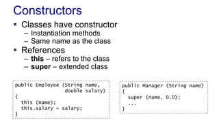 Constructors 
 Classes have constructor 
– Instantiation methods 
– Same name as the class 
 References 
– this – refers to the class 
– super – extended class 
public Employee (String name, 
double salary) 
{ 
this (name); 
this.salary = salary; 
} 
public Manager (String name) 
{ 
super (name, 0.0); 
... 
} 
 