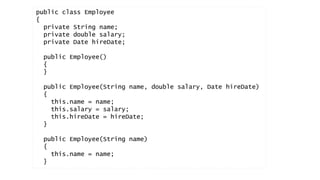 public class Employee 
{ 
private String name; 
private double salary; 
private Date hireDate; 
public Employee() 
{ 
} 
public Employee(String name, double salary, Date hireDate) 
{ 
this.name = name; 
this.salary = salary; 
this.hireDate = hireDate; 
} 
public Employee(String name) 
{ 
this.name = name; 
} 
 