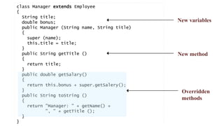 class Manager extends Employee 
{ 
String title; 
double bonus; 
public Manager (String name, String title) 
{ 
Bla 
super (name); 
this.title = title; 
} 
public String getTitle () 
{ 
return title; 
} 
public double getSalary() 
{ 
return this.bonus + super.getSalery(); 
} 
public String toString () 
{ 
return "Manager: " + getName() + 
", " + getTitle (); 
} 
} 
New variables 
New method 
Overridden 
methods 
 