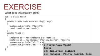 What does this program print? 
public class Test2 
{ 
public static void main (String[] args) 
{ 
System.out.println ("Test2"); 
Test2 test2 = new Test2(); 
} 
public Test2 () 
{ 
Employee e0 = new Employee ("Dilbert"); 
Employee e1 = new Manager ("Pointy Haired", "Boss"); 
System.out.println("e0: " + e0); 
System.out.println("e1: " + e1); 
} 
} 
C:java>java Test2 
Test2 
e0: Employee: Dilbert 
e1: Manager: Pointy Haired, Boss 
EXERCISE 
 