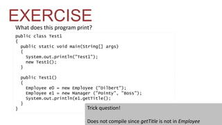 EXERCISE 
What does this program print? 
public class Test1 
{ 
public static void main(String[] args) 
{ 
System.out.println("Test1"); 
new Test1(); 
} 
public Test1() 
{ 
Employee e0 = new Employee ("Dilbert"); 
Employee e1 = new Manager ("Pointy", "Boss"); 
System.out.println(e1.getTitle(); 
} 
} Trick question! 
Does not compile since getTitle is not in Employee 
 