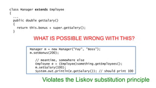 class Manager extends Employee 
{ 
... 
public double getSalary() 
{ 
return this.bonus + super.getSalery(); 
} 
WHAT IS POSSIBLE WRONG WITH THIS? 
Manager m = new Manager("Fay", "Boss"); 
m.setBonus(200); 
// meantime, somewhere else 
Employee e = (Employee)something.getEmployees(); 
m.setSalary(100); 
System.out.println(e.getSalary()); // should print 100 
Violates the Liskov substitution principle 
 