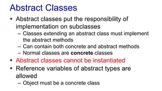 Abstract Classes 
 Abstract classes put the responsibility of 
implementation on subclasses 
– Classes extending an abstract class must implement 
the abstract methods 
– Can contain both concrete and abstract methods 
– Normal classes are concrete classes 
 Abstract classes cannot be instantiated 
 Reference variables of abstract types are 
allowed 
– Object must be a concrete class 
 