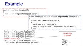 Example 
public interface Comparable 
{ 
public int compareTo(Object other); 
} 
class Employee extends Person implements Comparable 
{ 
public int compareTo(Object o) 
{ 
Employee e = (Employee)o; 
return this.getName().compareTo (e.getName()); 
} ... 
Employee[] ale = new Employee[3]; 
ale[0] = new Employee ("Dilbert"); 
ale[1] = new Employee ("Wally"); 
ale[2] = new Employee ("Alice"); 
Arrays.sort(ale); 
for (int j=0; j <ale.length; j++) 
System.out.println(ale[j].getName()); 
How is this 
possible? 
Alice 
Dilbert 
Wally 
 