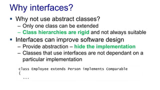 Why interfaces? 
 Why not use abstract classes? 
– Only one class can be extended 
– Class hierarchies are rigid and not always suitable 
 Interfaces can improve software design 
– Provide abstraction – hide the implementation 
– Classes that use interfaces are not dependant on a 
particular implementation 
class Employee extends Person implements Comparable 
{ 
... 
 