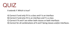 QUIZ 
X extends Y. Which is true? 
A) Correct if and only if X is a class and Y is an interface 
B) Correct if and only if X is an interface and Y is a class 
C) Correct if X and Y are either both classes or both interfaces 
D) Correct for all combinations of X and Y being classes and/or interfaces. 
 