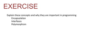 EXERCISE 
Explain these concepts and why they are important in programming 
Encapsulation 
Interfaces 
Polymorphism 
 