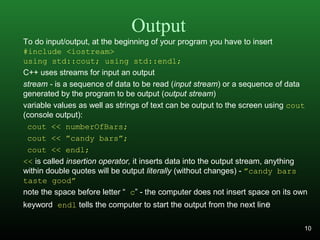 Output
To do input/output, at the beginning of your program you have to insert
#include <iostream>
using std::cout; using std::endl;
C++ uses streams for input an output
stream - is a sequence of data to be read (input stream) or a sequence of data
generated by the program to be output (output stream)
variable values as well as strings of text can be output to the screen using cout
(console output):
cout << numberOfBars;
cout << ”candy bars”;
cout << endl;
<< is called insertion operator, it inserts data into the output stream, anything
within double quotes will be output literally (without changes) - ”candy bars
taste good”
note the space before letter “ c” - the computer does not insert space on its own
keyword endl tells the computer to start the output from the next line
10
 