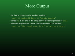 More Output
the data in output can be stacked together:
cout << numberOf_Bars << ”candy barsn”
symbol n at the end of the string serves the same purpose as endl
arithmetic expressions can be used with the output statement:
cout << “The total cost is $” << (price + tax);
11
 