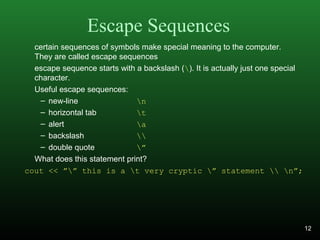 Escape Sequences
certain sequences of symbols make special meaning to the computer.
They are called escape sequences
escape sequence starts with a backslash (). It is actually just one special
character.
Useful escape sequences:
– new-line n
– horizontal tab t
– alert a
– backslash 
– double quote ”
What does this statement print?
cout << ”” this is a t very cryptic ” statement  n”;
12
 