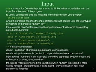 Input
cin - (stands for Console INput) - is used to fill the values of variables with the
input from the user of the program
to use it, you need to add the following to the beginning of your program
using std::cin;
when the program reaches the input statement it just pauses until the user types
something and presses <Enter> key
therefore it is beneficial to precede the input statement with some explanatory
output called prompt:
cout << “Enter the number of candy bars
cout << “and weight in ounces.n”;
cout << “then press returnn”;
cin >> numberOfBars >> oneWeight;
>> is extraction operator
dialog – collection of program prompts and user responses
note how input statements (similar to output statements) can be stacked
input tokens (numbers in our example) should be separated by (any amount of)
whitespace (spaces, tabs, newlines)
the values typed are inserted into variables when <Enter> is pressed, if more
values needed - program waits, if extra typed - they are used in next input
statements if needed 13
 