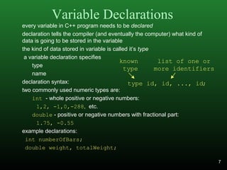 Variable Declarations
every variable in C++ program needs to be declared
declaration tells the compiler (and eventually the computer) what kind of
data is going to be stored in the variable
the kind of data stored in variable is called it’s type
a variable declaration specifies
type
name
declaration syntax:
two commonly used numeric types are:
int - whole positive or negative numbers:
1,2, -1,0,-288, etc.
double - positive or negative numbers with fractional part:
1.75, -0.55
example declarations:
int numberOfBars;
double weight, totalWeight;
type id, id, ..., id;
known
type
list of one or
more identifiers
7
 