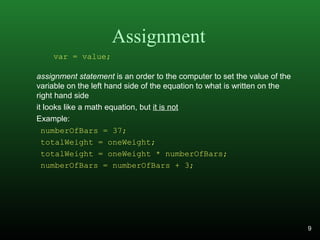 Assignment
assignment statement is an order to the computer to set the value of the
variable on the left hand side of the equation to what is written on the
right hand side
it looks like a math equation, but it is not
Example:
numberOfBars = 37;
totalWeight = oneWeight;
totalWeight = oneWeight * numberOfBars;
numberOfBars = numberOfBars + 3;
var = value;
9
 