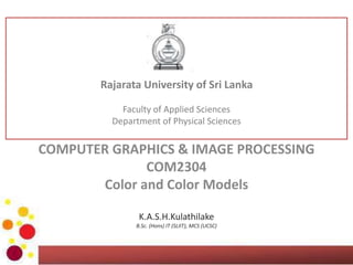 COMPUTER GRAPHICS & IMAGE PROCESSING
COM2304
Color and Color Models
K.A.S.H.Kulathilake
B.Sc. (Hons) IT (SLIIT), MCS (UCSC), M.Phil (UOM), SEDA(UK)
Rajarata University of Sri Lanka
Faculty of Applied Sciences
Department of Physical Sciences
 