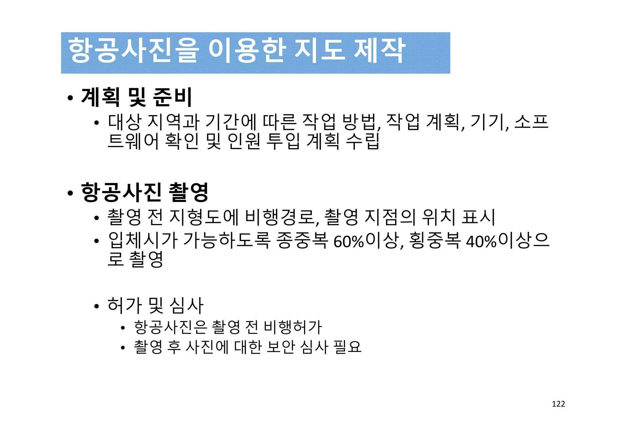 • 계획 및 준비
• 대상 지역과 기간에 따른 작업 방법, 작업 계획, 기기, 소프
트웨어 확인 및 인원 투입 계획 수립
• 항공사진 촬영
• 촬영 전 지형도에 비행경로, 촬영 지점의 위치 표시
• 입체시가 가능하도록 종중복 60%이상, 횡중복 40%이상으
로 촬영
• 허가 및 심사
• 항공사진은 촬영 전 비행허가
• 촬영 후 사진에 대한 보안 심사 필요
항공사진을 이용한 지도 제작
122
 
