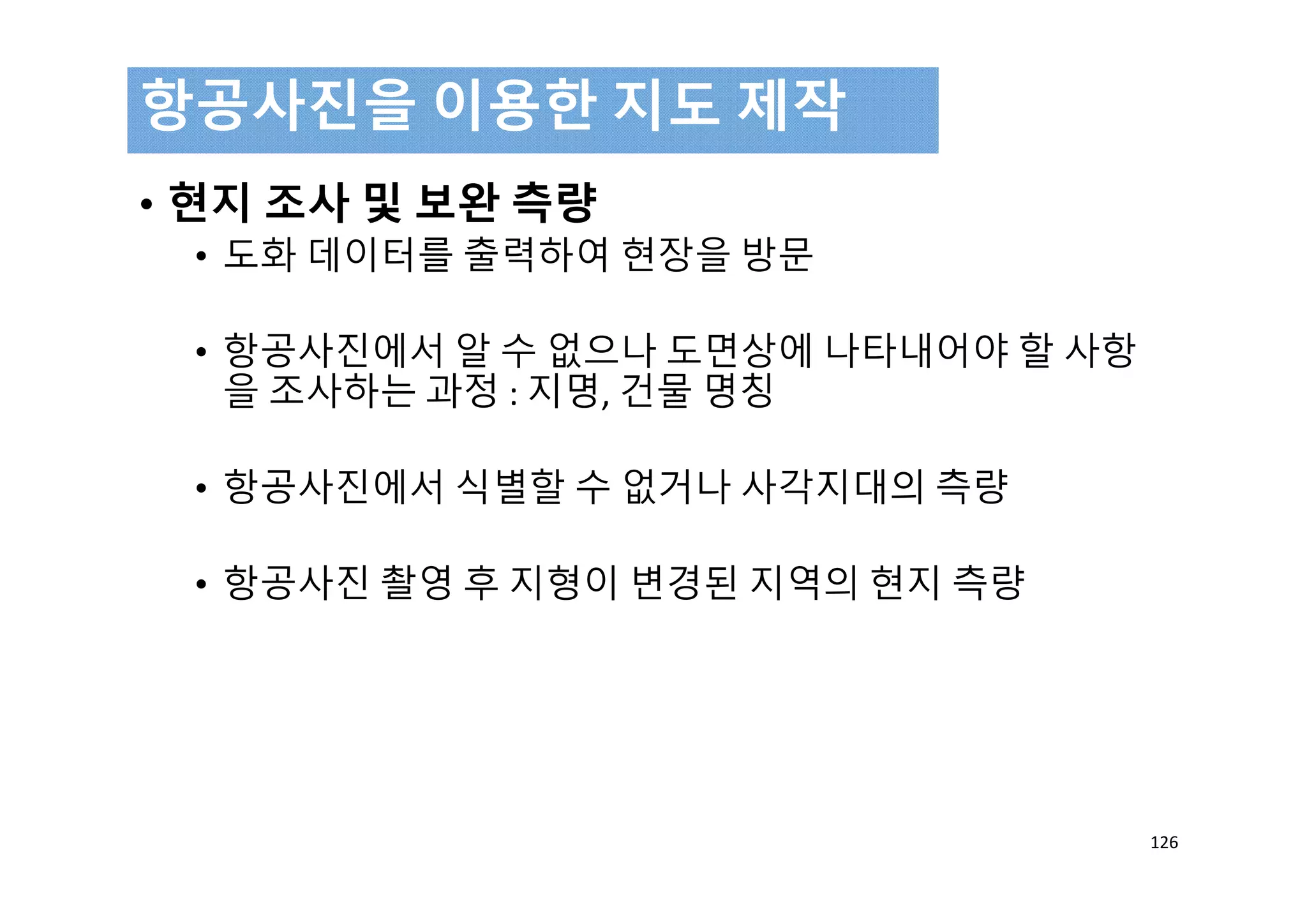 • 현지 조사 및 보완 측량
• 도화 데이터를 출력하여 현장을 방문
• 항공사진에서 알 수 없으나 도면상에 나타내어야 할 사항
을 조사하는 과정 : 지명, 건물 명칭
• 항공사진에서 식별할 수 없거나 사각지대의 측량
• 항공사진 촬영 후 지형이 변경된 지역의 현지 측량
항공사진을 이용한 지도 제작
126
 