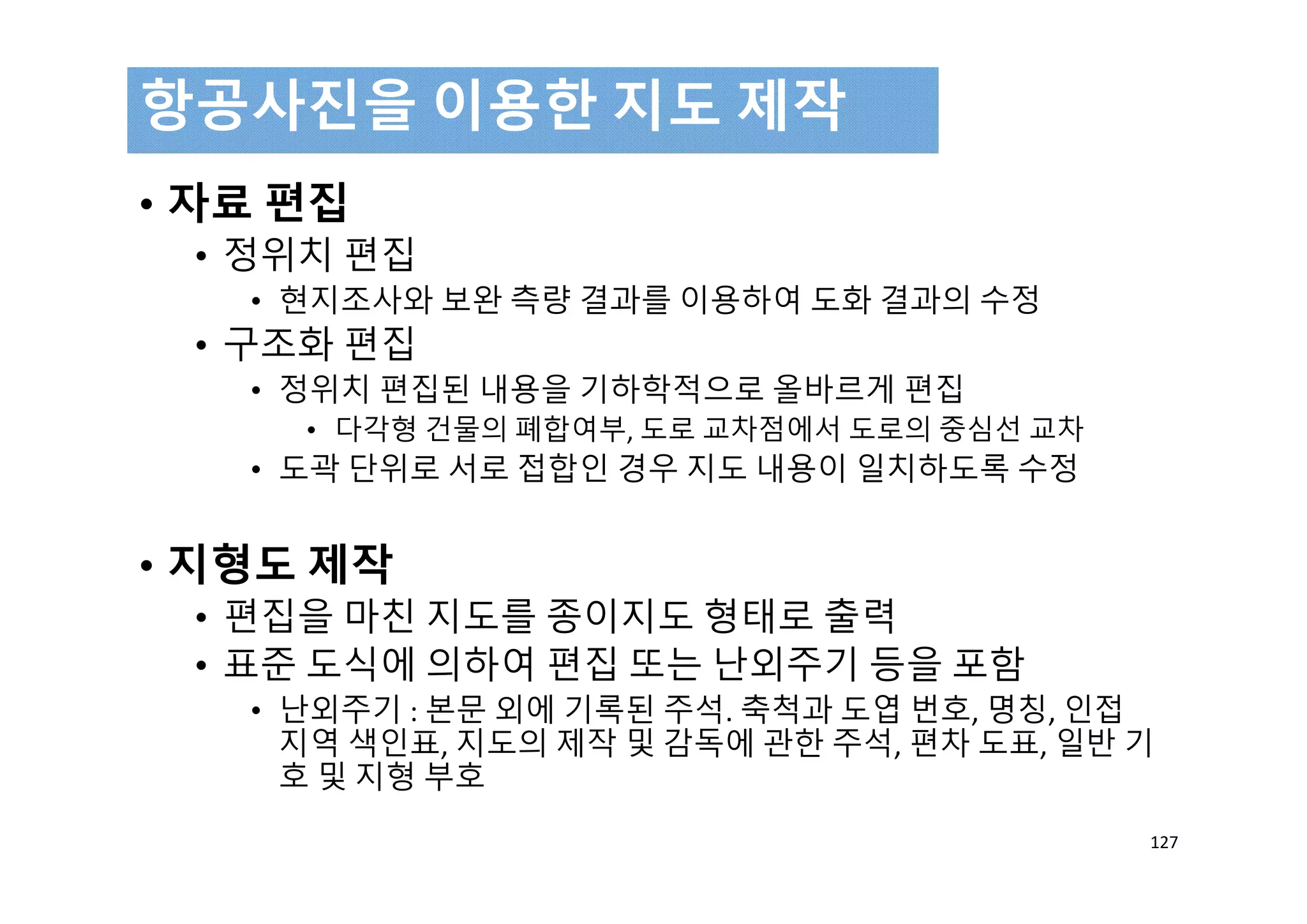 • 자료 편집
• 정위치 편집
• 현지조사와 보완 측량 결과를 이용하여 도화 결과의 수정
• 구조화 편집
• 정위치 편집된 내용을 기하학적으로 올바르게 편집
• 다각형 건물의 폐합여부, 도로 교차점에서 도로의 중심선 교차
• 도곽 단위로 서로 접합인 경우 지도 내용이 일치하도록 수정
• 지형도 제작
• 편집을 마친 지도를 종이지도 형태로 출력
• 표준 도식에 의하여 편집 또는 난외주기 등을 포함
• 난외주기 : 본문 외에 기록된 주석. 축척과 도엽 번호, 명칭, 인접
지역 색인표, 지도의 제작 및 감독에 관한 주석, 편차 도표, 일반 기
호 및 지형 부호
항공사진을 이용한 지도 제작
127
 