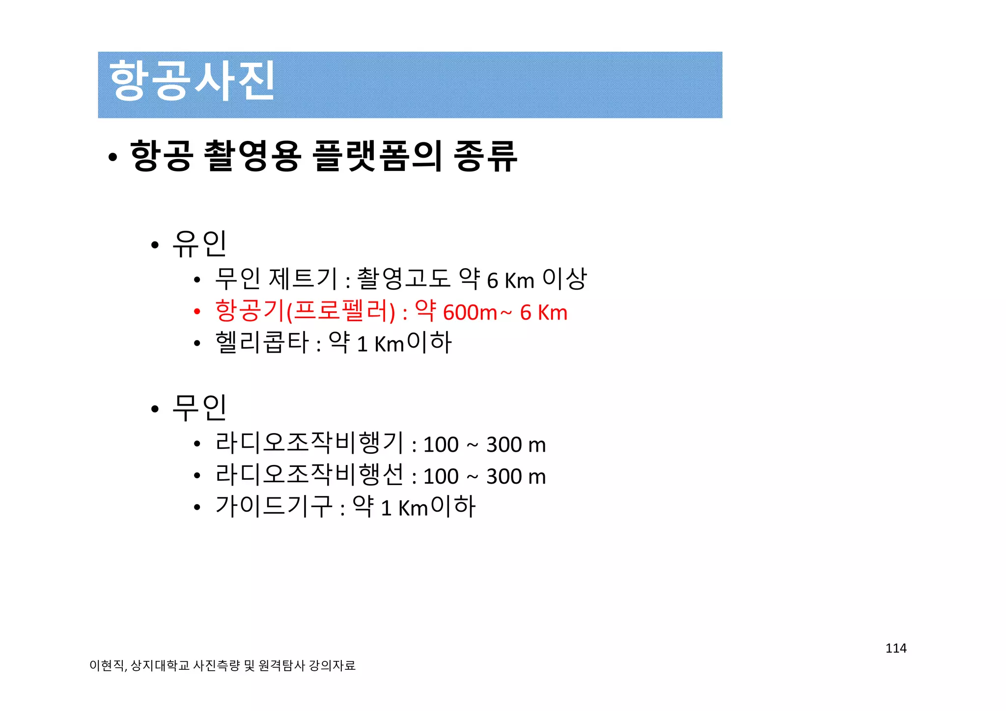 • 항공 촬영용 플랫폼의 종류
• 유인
• 무인 제트기 : 촬영고도 약 6 Km 이상
• 항공기(프로펠러) : 약 600m∼ 6 Km 
• 헬리콥타 : 약 1 Km이하
• 무인
• 라디오조작비행기 : 100 ∼ 300 m 
• 라디오조작비행선 : 100 ∼ 300 m 
• 가이드기구 : 약 1 Km이하
항공사진
114
이현직, 상지대학교 사진측량 및 원격탐사 강의자료
 
