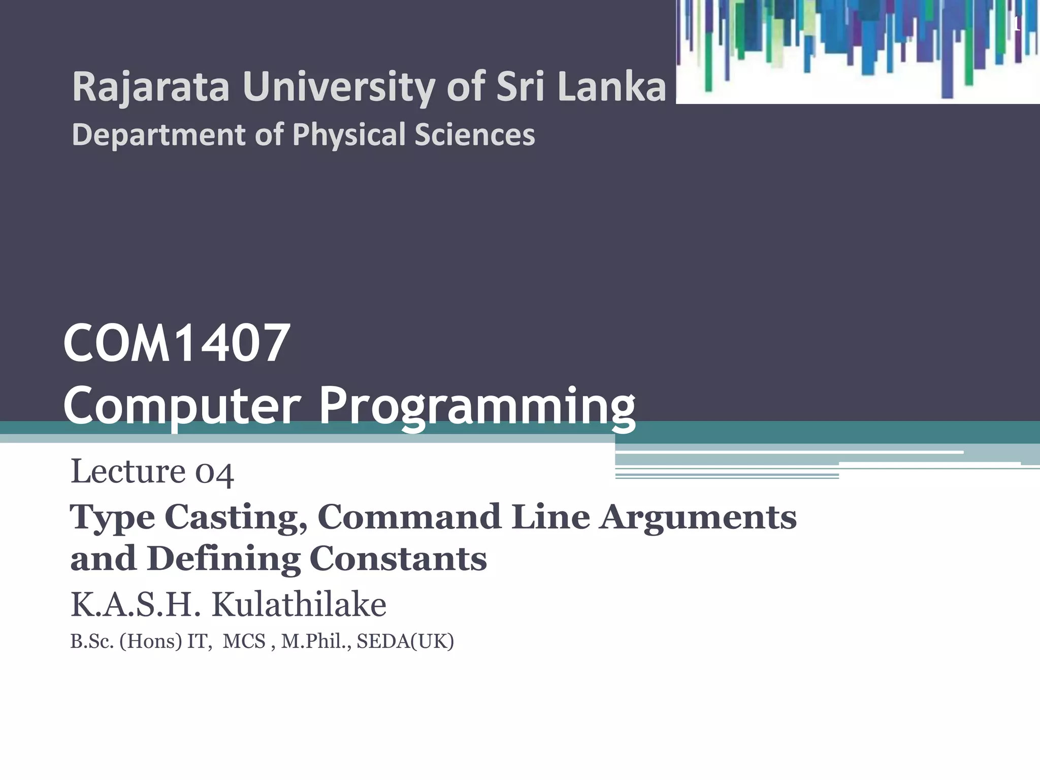 COM1407
Computer Programming
Lecture 04
Type Casting, Command Line Arguments
and Defining Constants
K.A.S.H. Kulathilake
B.Sc. (Hons) IT, MCS , M.Phil., SEDA(UK)
Rajarata University of Sri Lanka
Department of Physical Sciences
1
 