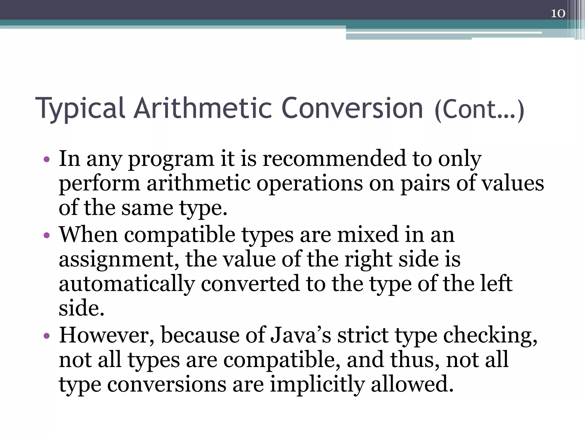 Typical Arithmetic Conversion (Cont…)
• In any program it is recommended to only
perform arithmetic operations on pairs of values
of the same type.
• When compatible types are mixed in an
assignment, the value of the right side is
automatically converted to the type of the left
side.
• However, because of Java’s strict type checking,
not all types are compatible, and thus, not all
type conversions are implicitly allowed.
10
 