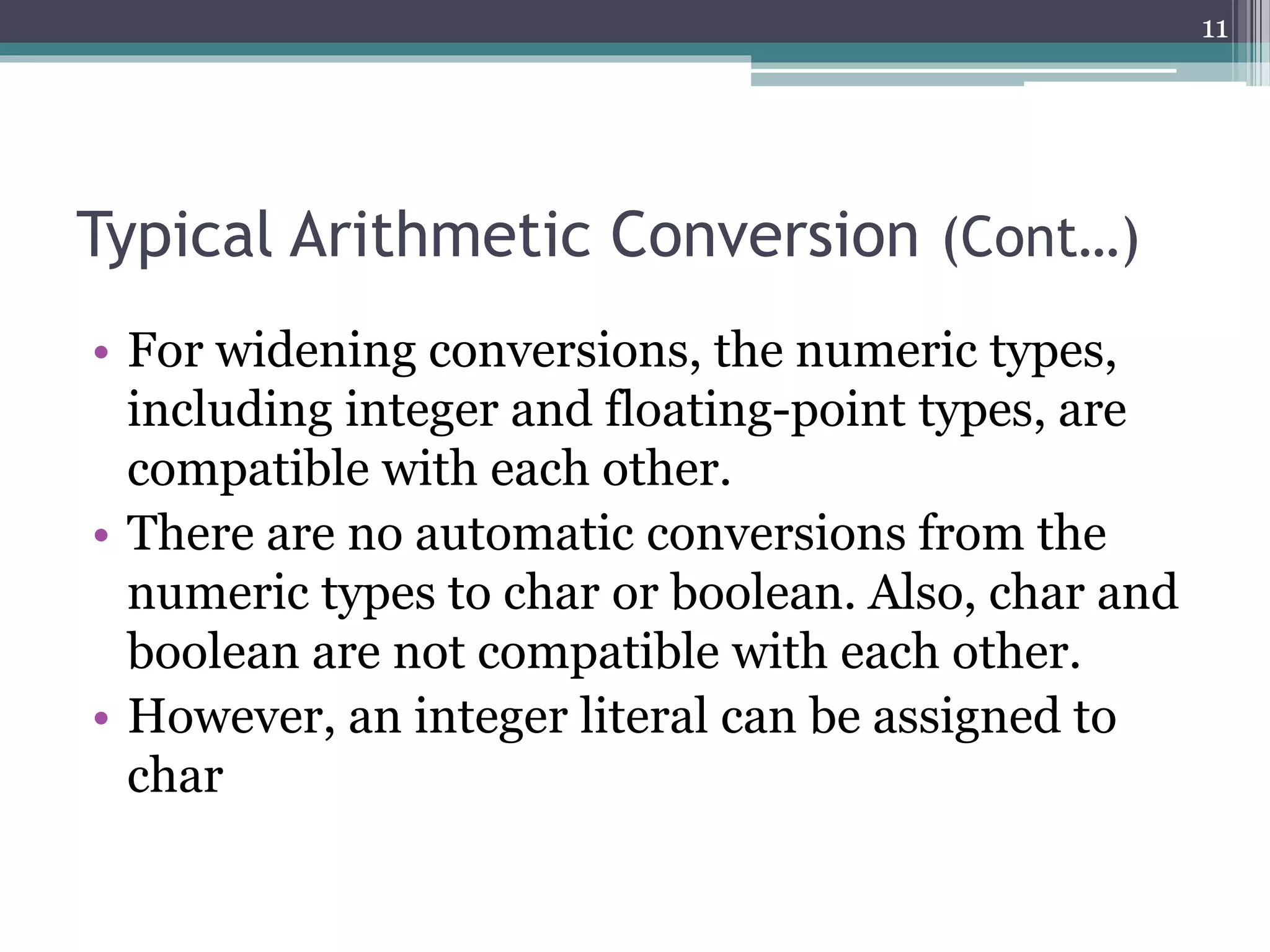 Typical Arithmetic Conversion (Cont…)
• For widening conversions, the numeric types,
including integer and floating-point types, are
compatible with each other.
• There are no automatic conversions from the
numeric types to char or boolean. Also, char and
boolean are not compatible with each other.
• However, an integer literal can be assigned to
char
11
 
