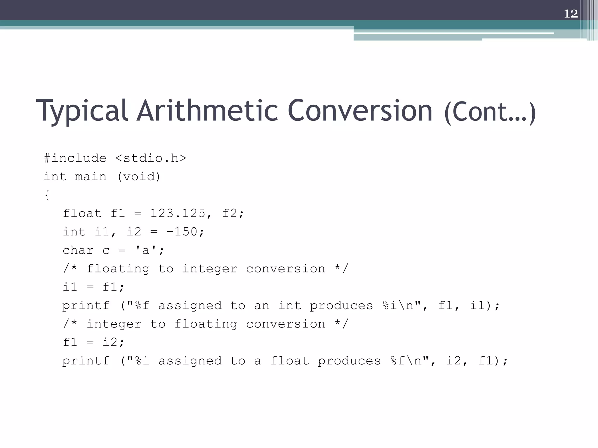 Typical Arithmetic Conversion (Cont…)
#include <stdio.h>
int main (void)
{
float f1 = 123.125, f2;
int i1, i2 = -150;
char c = 'a';
/* floating to integer conversion */
i1 = f1;
printf ("%f assigned to an int produces %in", f1, i1);
/* integer to floating conversion */
f1 = i2;
printf ("%i assigned to a float produces %fn", i2, f1);
12
 