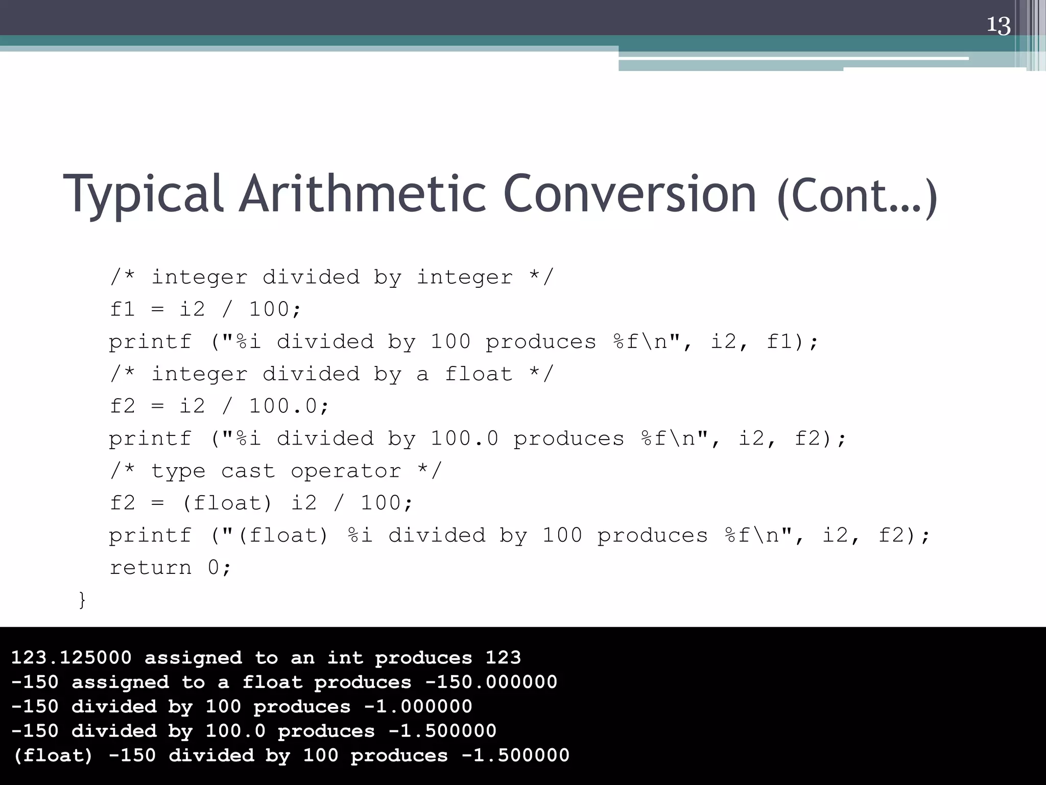 Typical Arithmetic Conversion (Cont…)
/* integer divided by integer */
f1 = i2 / 100;
printf ("%i divided by 100 produces %fn", i2, f1);
/* integer divided by a float */
f2 = i2 / 100.0;
printf ("%i divided by 100.0 produces %fn", i2, f2);
/* type cast operator */
f2 = (float) i2 / 100;
printf ("(float) %i divided by 100 produces %fn", i2, f2);
return 0;
}
13
123.125000 assigned to an int produces 123
-150 assigned to a float produces -150.000000
-150 divided by 100 produces -1.000000
-150 divided by 100.0 produces -1.500000
(float) -150 divided by 100 produces -1.500000
 