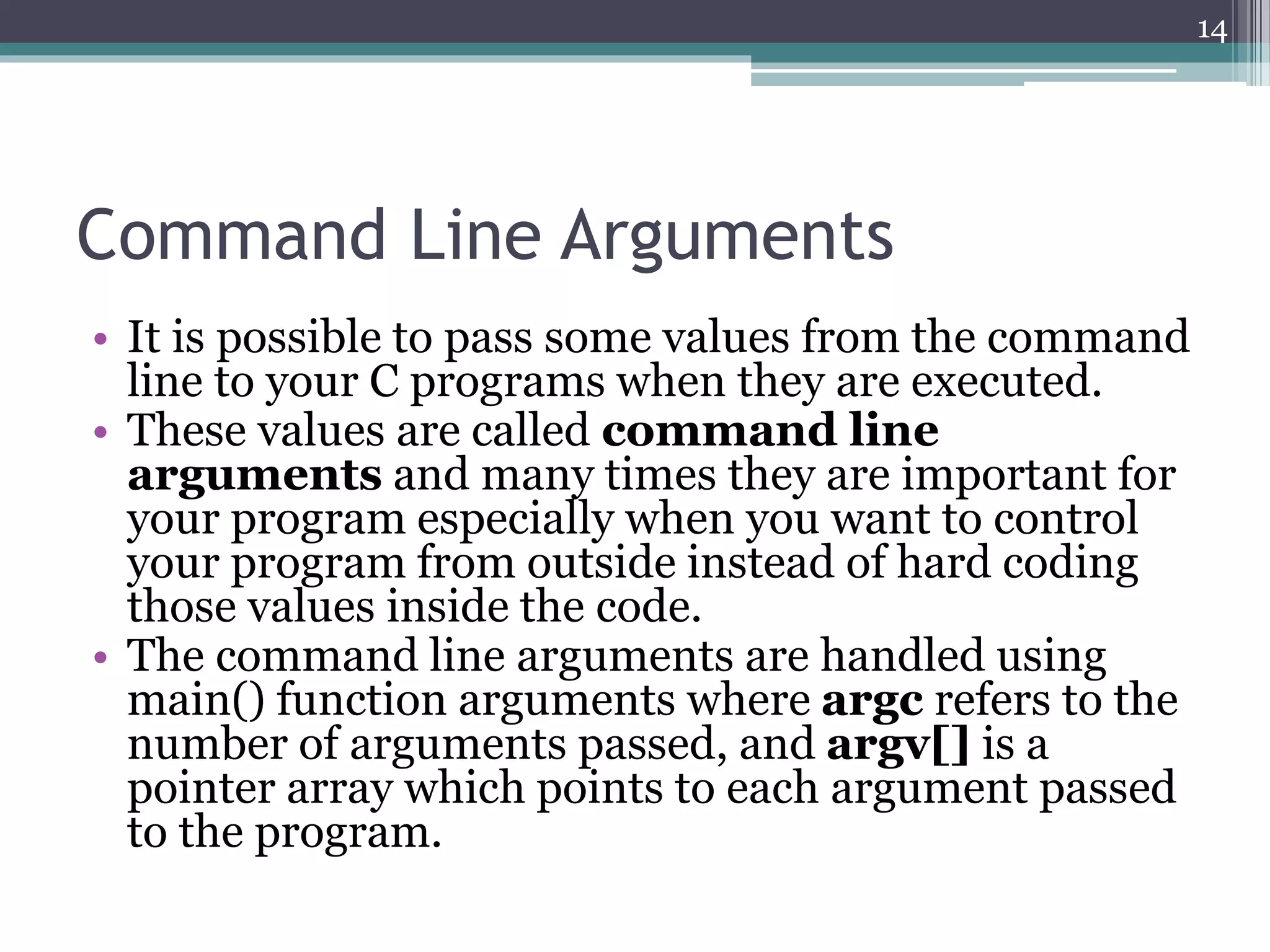 Command Line Arguments
• It is possible to pass some values from the command
line to your C programs when they are executed.
• These values are called command line
arguments and many times they are important for
your program especially when you want to control
your program from outside instead of hard coding
those values inside the code.
• The command line arguments are handled using
main() function arguments where argc refers to the
number of arguments passed, and argv[] is a
pointer array which points to each argument passed
to the program.
14
 
