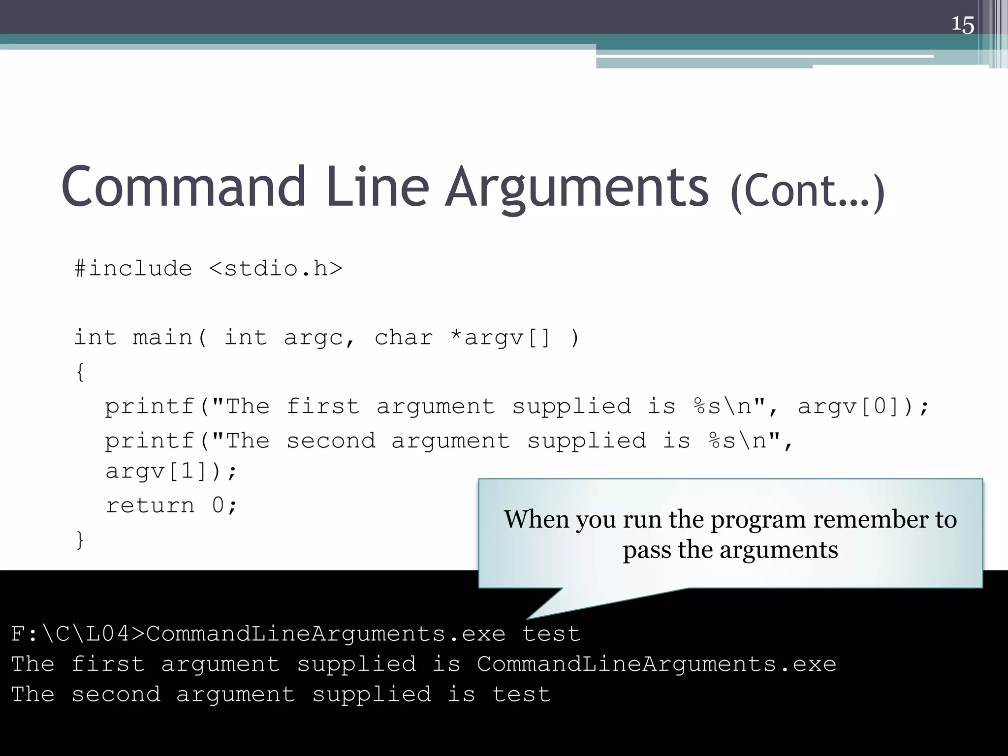 Command Line Arguments (Cont…)
#include <stdio.h>
int main( int argc, char *argv[] )
{
printf("The first argument supplied is %sn", argv[0]);
printf("The second argument supplied is %sn",
argv[1]);
return 0;
}
15
F:CL04>CommandLineArguments.exe test
The first argument supplied is CommandLineArguments.exe
The second argument supplied is test
When you run the program remember to
pass the arguments
 