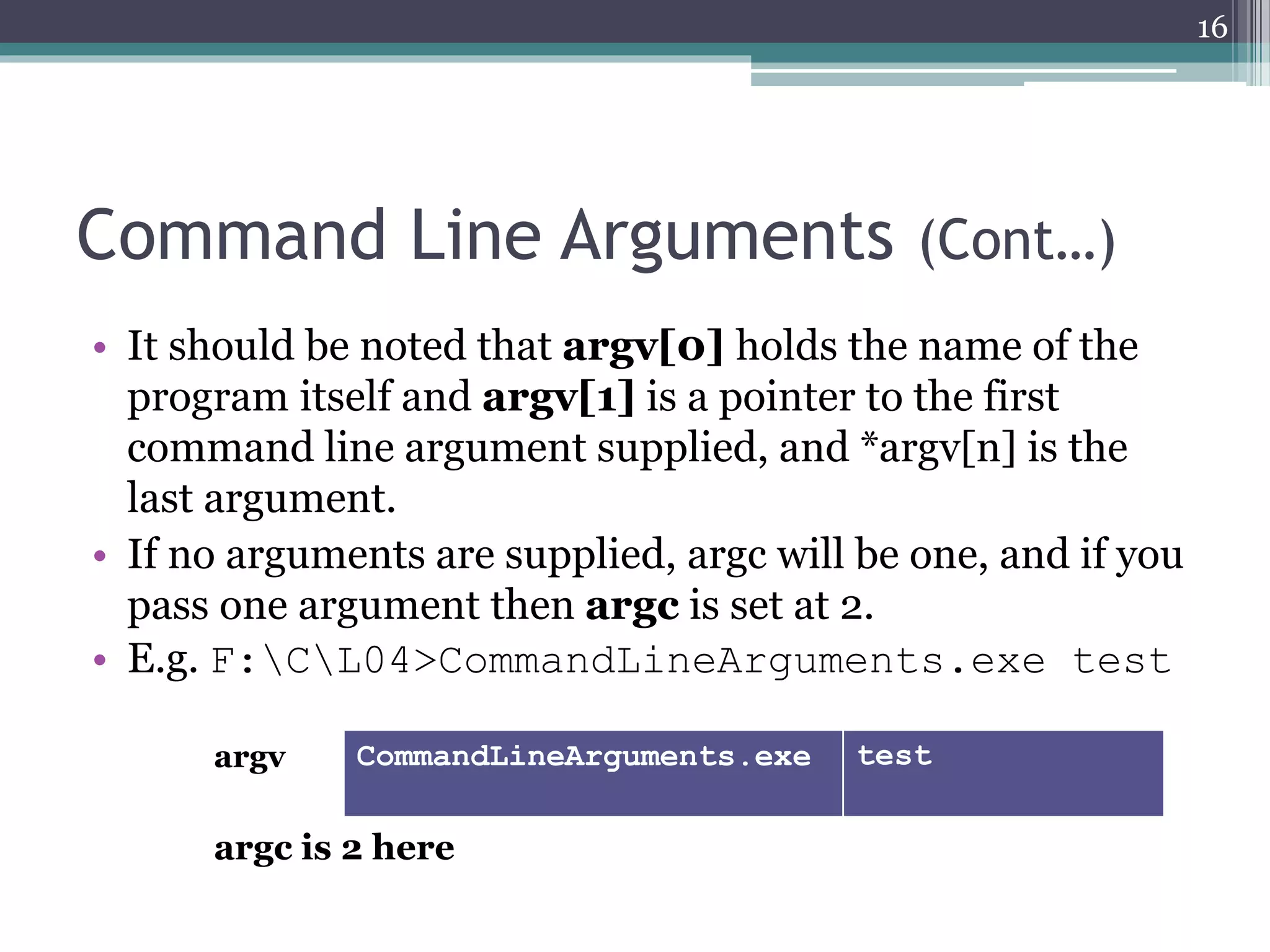 Command Line Arguments (Cont…)
• It should be noted that argv[0] holds the name of the
program itself and argv[1] is a pointer to the first
command line argument supplied, and *argv[n] is the
last argument.
• If no arguments are supplied, argc will be one, and if you
pass one argument then argc is set at 2.
• E.g. F:CL04>CommandLineArguments.exe test
16
argv CommandLineArguments.exe test
argc is 2 here
 