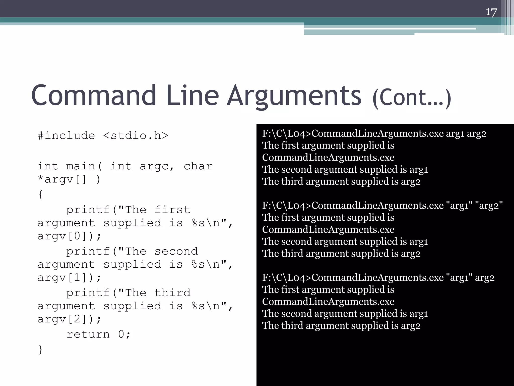 Command Line Arguments (Cont…)
#include <stdio.h>
int main( int argc, char
*argv[] )
{
printf("The first
argument supplied is %sn",
argv[0]);
printf("The second
argument supplied is %sn",
argv[1]);
printf("The third
argument supplied is %sn",
argv[2]);
return 0;
}
17
F:CL04>CommandLineArguments.exe arg1 arg2
The first argument supplied is
CommandLineArguments.exe
The second argument supplied is arg1
The third argument supplied is arg2
F:CL04>CommandLineArguments.exe "arg1" "arg2"
The first argument supplied is
CommandLineArguments.exe
The second argument supplied is arg1
The third argument supplied is arg2
F:CL04>CommandLineArguments.exe "arg1" arg2
The first argument supplied is
CommandLineArguments.exe
The second argument supplied is arg1
The third argument supplied is arg2
 