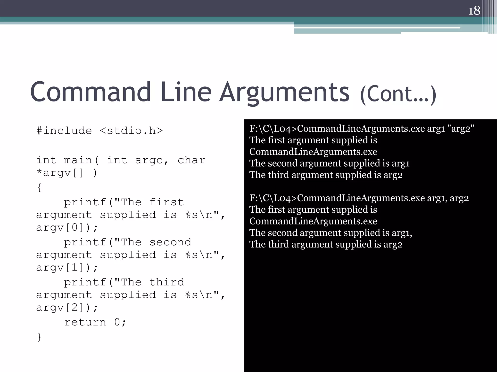 Command Line Arguments (Cont…)
18
F:CL04>CommandLineArguments.exe arg1 "arg2"
The first argument supplied is
CommandLineArguments.exe
The second argument supplied is arg1
The third argument supplied is arg2
F:CL04>CommandLineArguments.exe arg1, arg2
The first argument supplied is
CommandLineArguments.exe
The second argument supplied is arg1,
The third argument supplied is arg2
#include <stdio.h>
int main( int argc, char
*argv[] )
{
printf("The first
argument supplied is %sn",
argv[0]);
printf("The second
argument supplied is %sn",
argv[1]);
printf("The third
argument supplied is %sn",
argv[2]);
return 0;
}
 