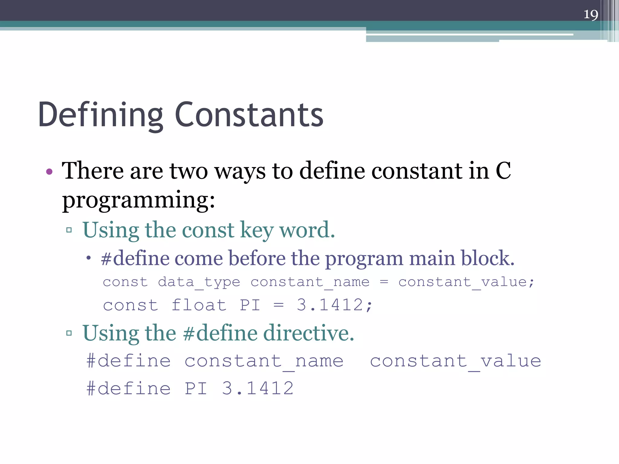 Defining Constants
• There are two ways to define constant in C
programming:
▫ Using the const key word.
 #define come before the program main block.
const data_type constant_name = constant_value;
const float PI = 3.1412;
▫ Using the #define directive.
#define constant_name constant_value
#define PI 3.1412
19
 