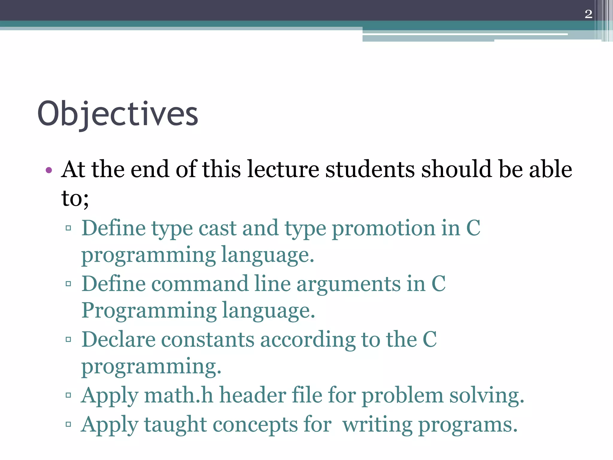 Objectives
• At the end of this lecture students should be able
to;
▫ Define type cast and type promotion in C
programming language.
▫ Define command line arguments in C
Programming language.
▫ Declare constants according to the C
programming.
▫ Apply math.h header file for problem solving.
▫ Apply taught concepts for writing programs.
2
 