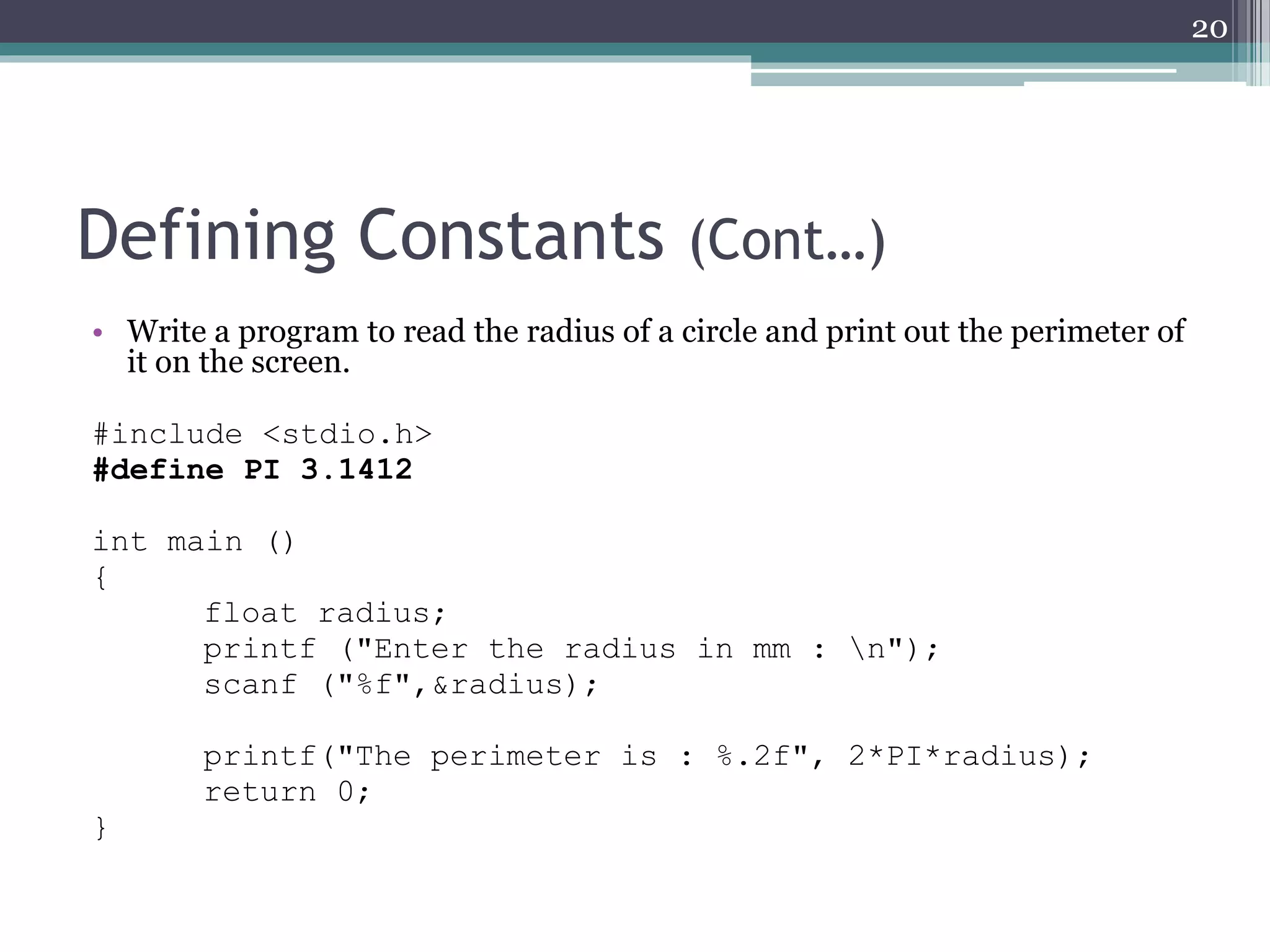 Defining Constants (Cont…)
• Write a program to read the radius of a circle and print out the perimeter of
it on the screen.
#include <stdio.h>
#define PI 3.1412
int main ()
{
float radius;
printf ("Enter the radius in mm : n");
scanf ("%f",&radius);
printf("The perimeter is : %.2f", 2*PI*radius);
return 0;
}
20
 