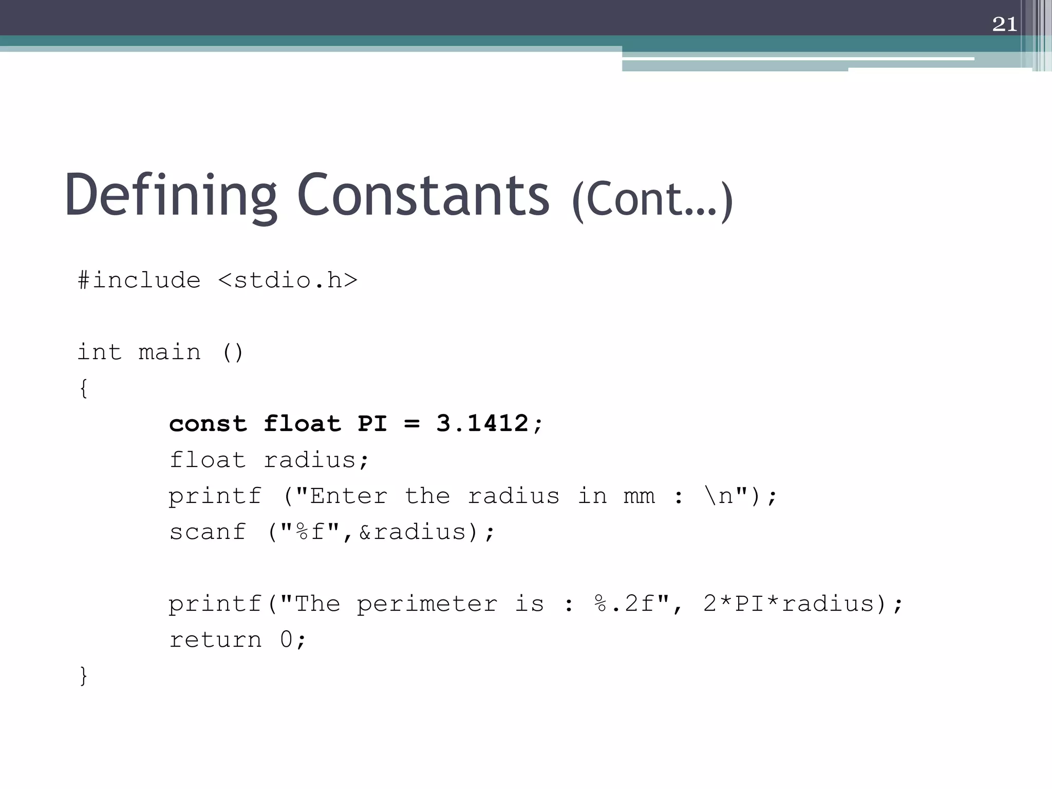 Defining Constants (Cont…)
#include <stdio.h>
int main ()
{
const float PI = 3.1412;
float radius;
printf ("Enter the radius in mm : n");
scanf ("%f",&radius);
printf("The perimeter is : %.2f", 2*PI*radius);
return 0;
}
21
 