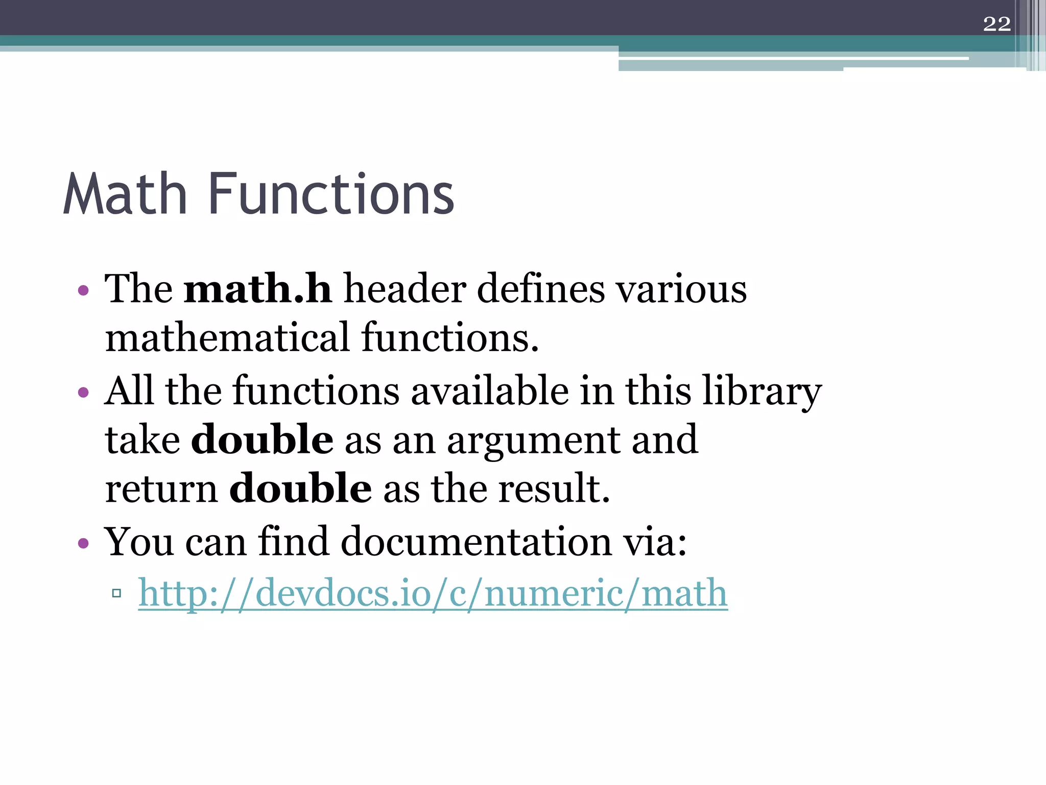 Math Functions
• The math.h header defines various
mathematical functions.
• All the functions available in this library
take double as an argument and
return double as the result.
• You can find documentation via:
▫ http://devdocs.io/c/numeric/math
22
 