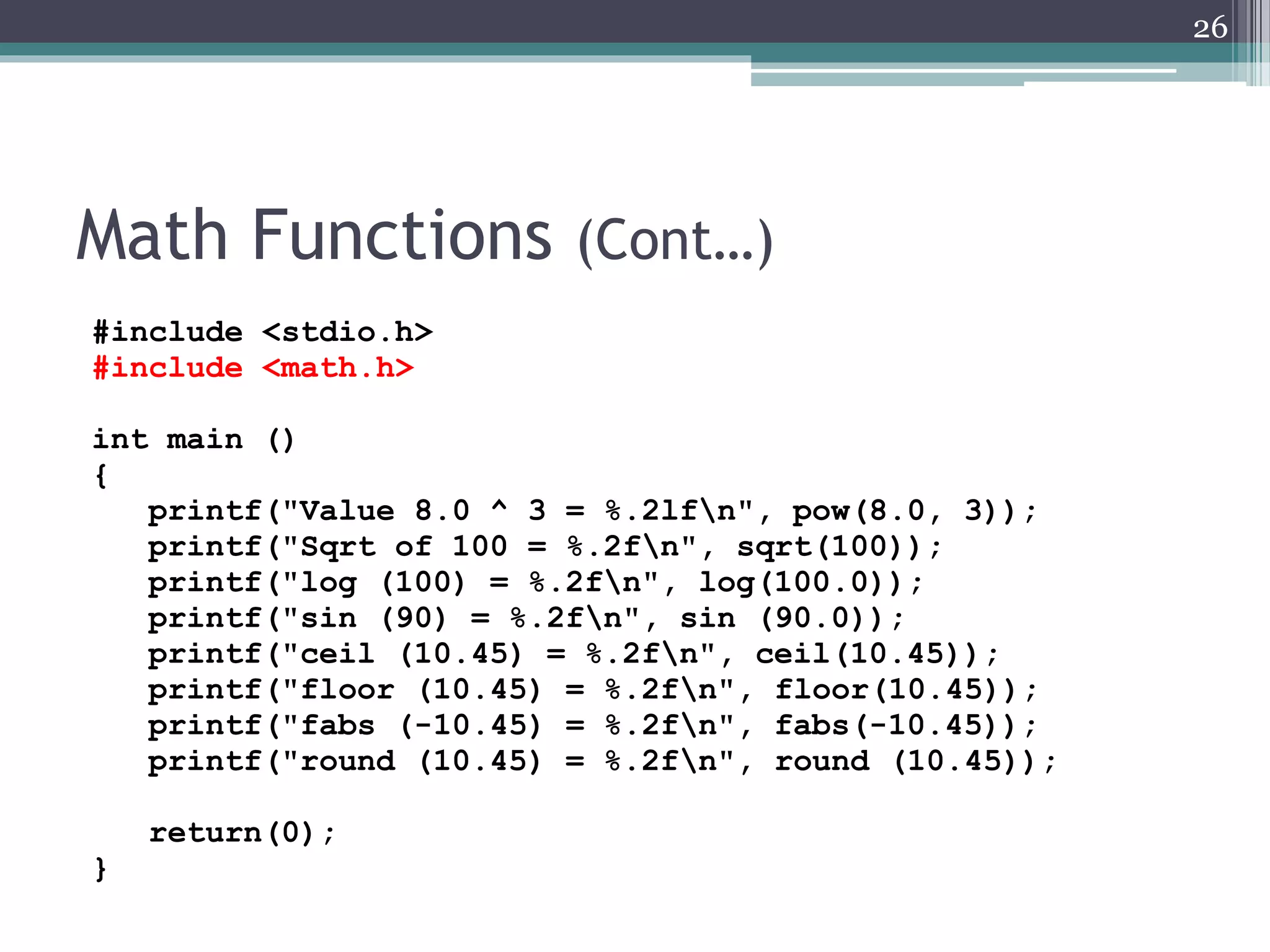 Math Functions (Cont…)
#include <stdio.h>
#include <math.h>
int main ()
{
printf("Value 8.0 ^ 3 = %.2lfn", pow(8.0, 3));
printf("Sqrt of 100 = %.2fn", sqrt(100));
printf("log (100) = %.2fn", log(100.0));
printf("sin (90) = %.2fn", sin (90.0));
printf("ceil (10.45) = %.2fn", ceil(10.45));
printf("floor (10.45) = %.2fn", floor(10.45));
printf("fabs (-10.45) = %.2fn", fabs(-10.45));
printf("round (10.45) = %.2fn", round (10.45));
return(0);
}
26
 